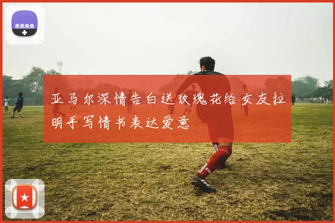 亚马尔深情告白送玫瑰花给女友拉明手写情书表达爱意