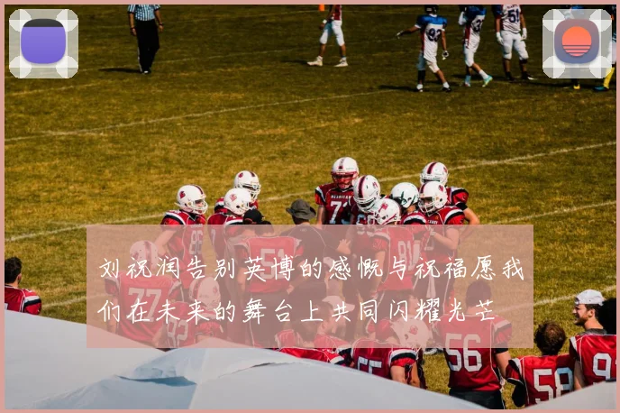 刘祝润告别英博的感慨与祝福愿我们在未来的舞台上共同闪耀光芒