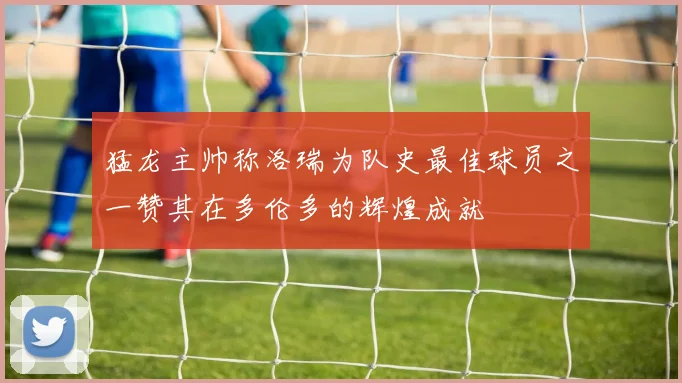 猛龙主帅称洛瑞为队史最佳球员之一赞其在多伦多的辉煌成就