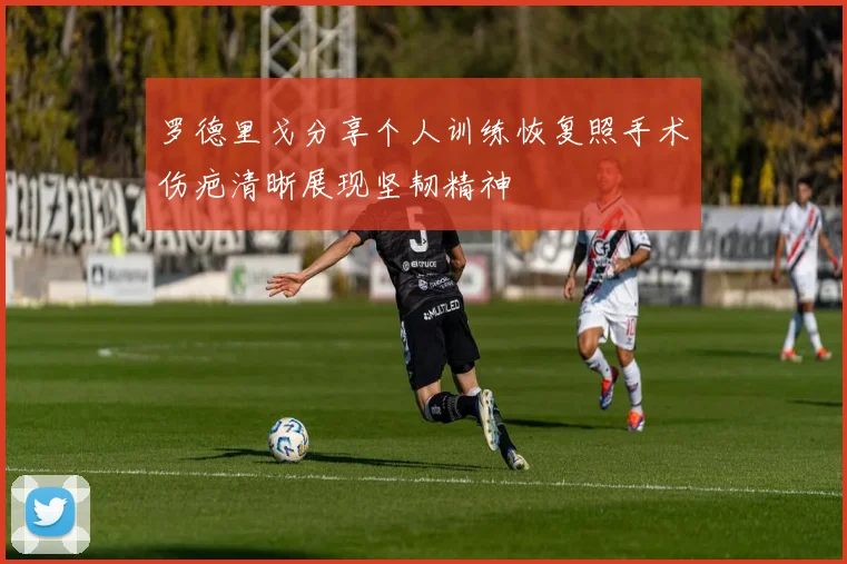 罗德里戈分享个人训练恢复照手术伤疤清晰展现坚韧精神