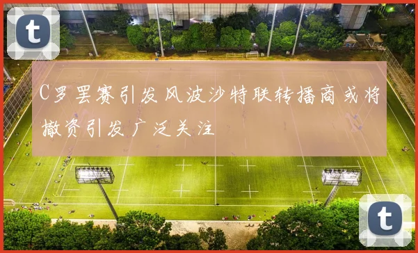 C罗罢赛引发风波沙特联转播商或将撤资引发广泛关注