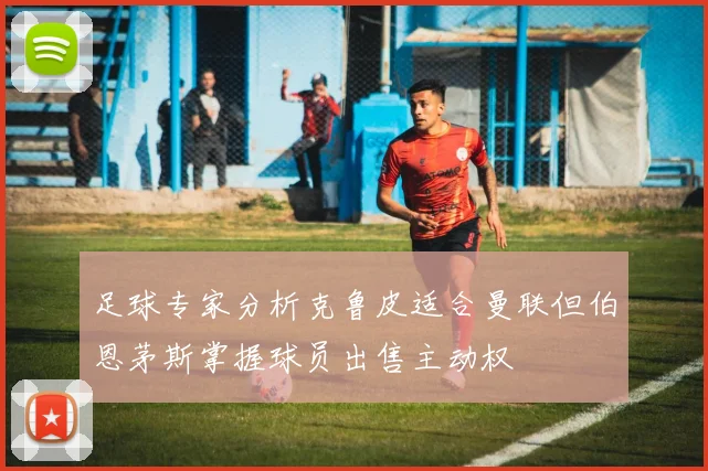 足球专家分析克鲁皮适合曼联但伯恩茅斯掌握球员出售主动权