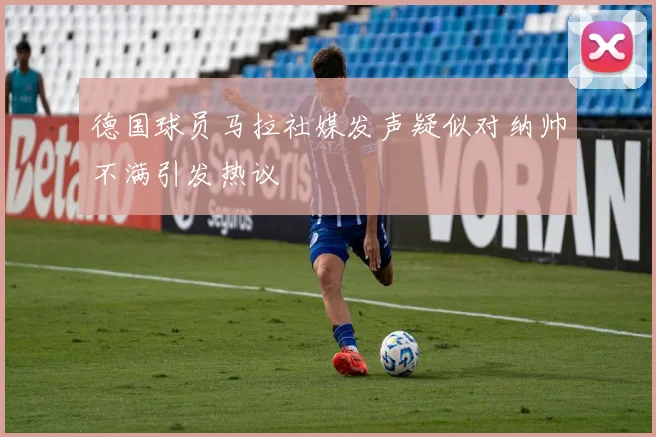 德国球员马拉社媒发声疑似对纳帅不满引发热议