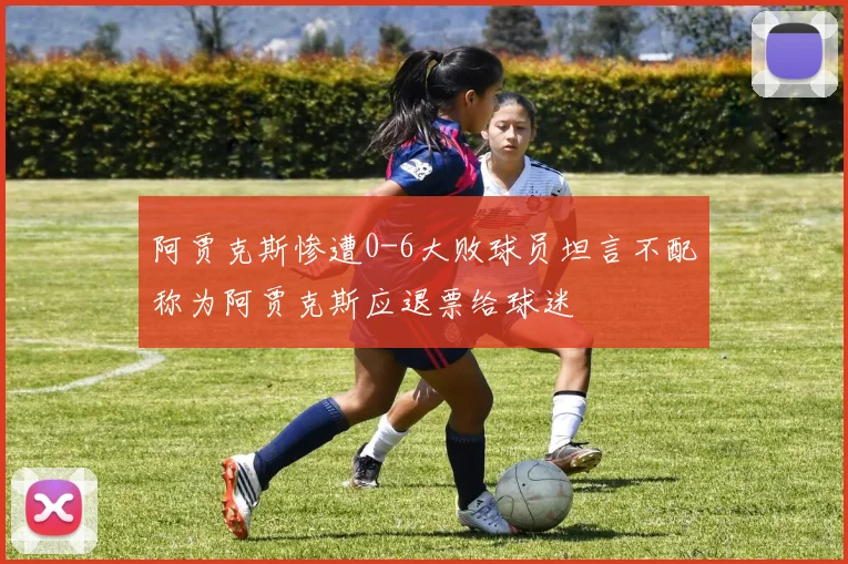 阿贾克斯惨遭0-6大败球员坦言不配称为阿贾克斯应退票给球迷