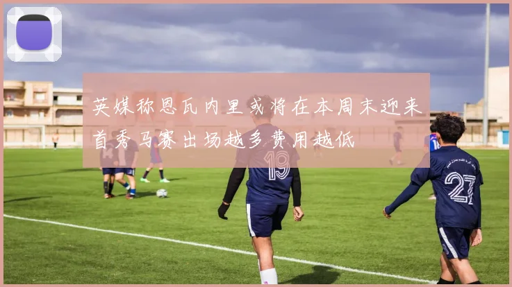 英媒称恩瓦内里或将在本周末迎来首秀马赛出场越多费用越低