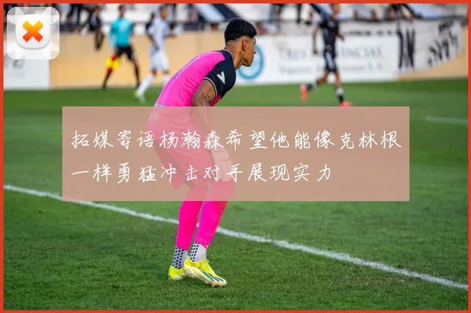 拓媒寄语杨瀚森希望他能像克林根一样勇猛冲击对手展现实力