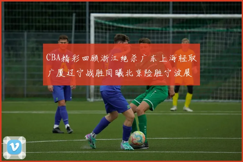 CBA精彩回顾浙江绝杀广东上海轻取广厦辽宁战胜同曦北京险胜宁波展现强队风采