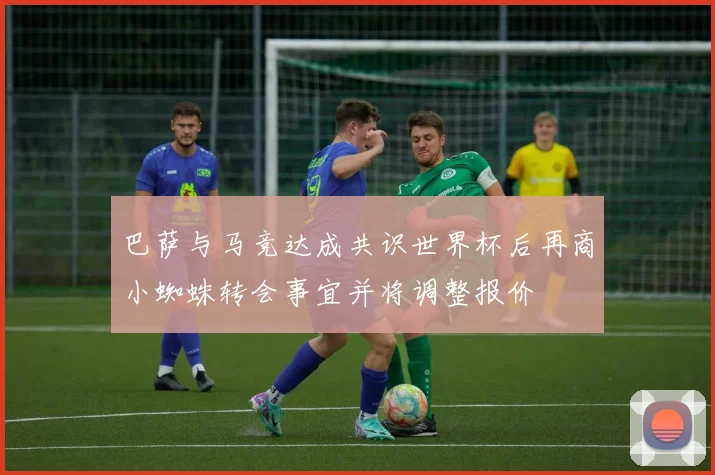 巴萨与马竞达成共识世界杯后再商小蜘蛛转会事宜并将调整报价