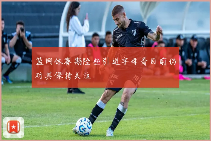 篮网休赛期险些引进字母哥目前仍对其保持关注