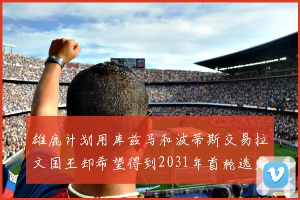 雄鹿计划用库兹马和波蒂斯交易拉文国王却希望得到2031年首轮选秀权