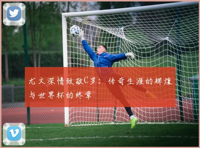 尤文深情致敬C罗：传奇生涯的辉煌与世界杯的终章