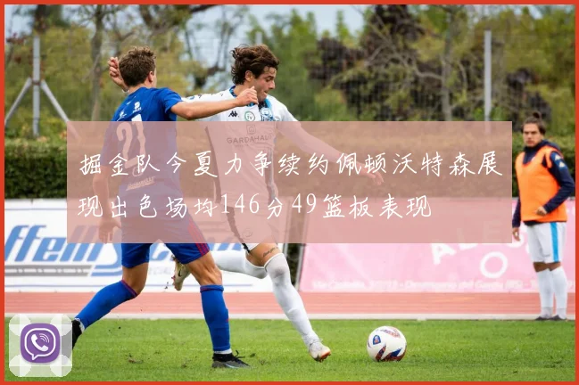 掘金队今夏力争续约佩顿沃特森展现出色场均146分49篮板表现