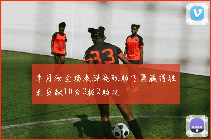 李月汝全场表现亮眼助飞翼赢得胜利贡献10分3板2助攻