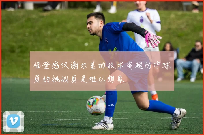 福登感叹谢尔基的技术高超防守球员的挑战真是难以想象