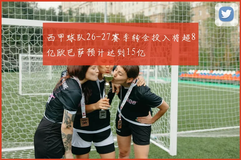 西甲球队26-27赛季转会投入将超8亿欧巴萨预计达到15亿