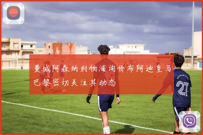 曼城阿森纳利物浦询价布阿迪皇马巴黎密切关注其动态