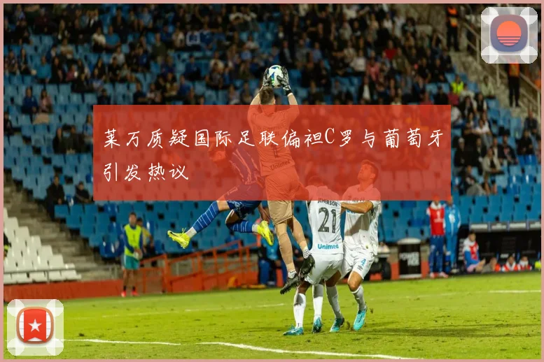 莱万质疑国际足联偏袒C罗与葡萄牙引发热议