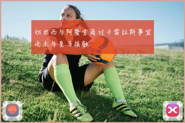切尔西与阿隆索商讨卡雷拉斯事宜尚未与皇马接触