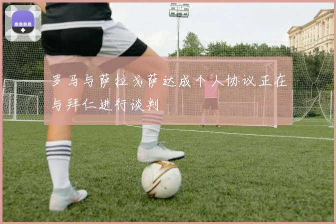 罗马与萨拉戈萨达成个人协议正在与拜仁进行谈判