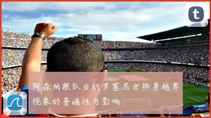 阿森纳跟队分析罗塞尼尔热身越界现象的普遍性与影响