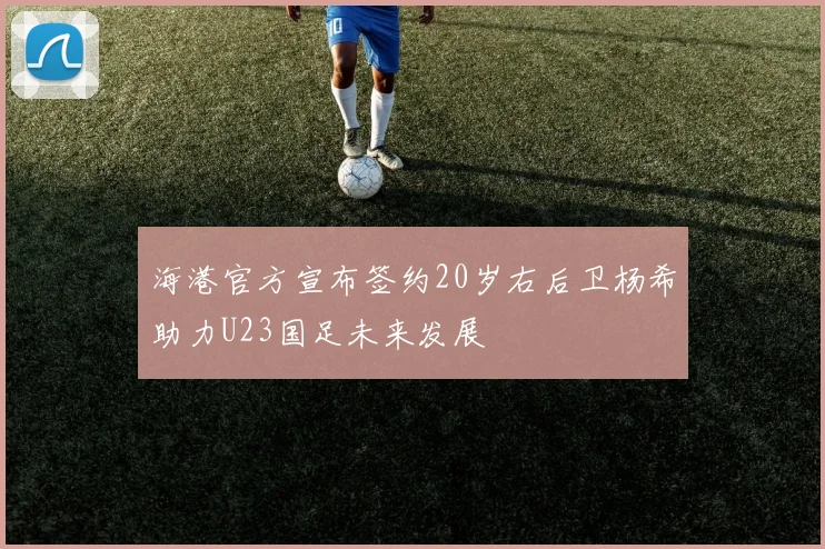海港官方宣布签约20岁右后卫杨希助力U23国足未来发展