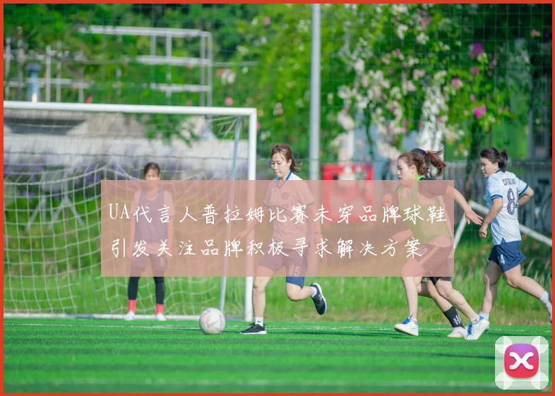 UA代言人普拉姆比赛未穿品牌球鞋引发关注品牌积极寻求解决方案