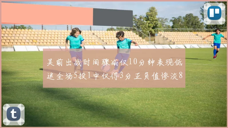 吴前出战时间骤减仅10分钟表现低迷全场5投1中仅得3分正负值惨淡8